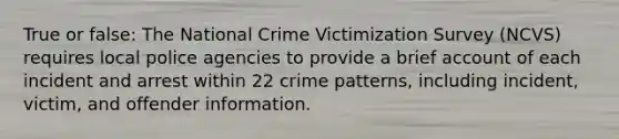 True or false: The National Crime Victimization Survey (NCVS) requires local police agencies to provide a brief account of each incident and arrest within 22 crime patterns, including incident, victim, and offender information.