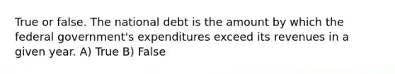 True or false. The national debt is the amount by which the federal government's expenditures exceed its revenues in a given year. A) True B) False