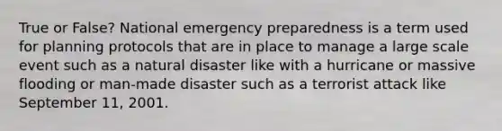 True or False? National emergency preparedness is a term used for planning protocols that are in place to manage a large scale event such as a natural disaster like with a hurricane or massive flooding or man-made disaster such as a terrorist attack like September 11, 2001.