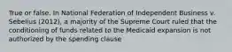 True or false. In National Federation of Independent Business v. Sebelius (2012), a majority of the Supreme Court ruled that the conditioning of funds related to the Medicaid expansion is not authorized by the spending clause