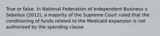 True or false. In National Federation of Independent Business v. Sebelius (2012), a majority of the Supreme Court ruled that the conditioning of funds related to the Medicaid expansion is not authorized by the spending clause