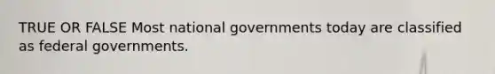 TRUE OR FALSE Most national governments today are classified as federal governments.