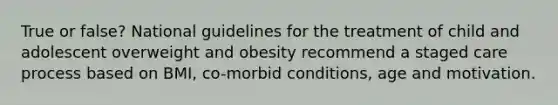 True or false? National guidelines for the treatment of child and adolescent overweight and obesity recommend a staged care process based on BMI, co-morbid conditions, age and motivation.