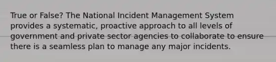 True or False? The National Incident Management System provides a systematic, proactive approach to all levels of government and private sector agencies to collaborate to ensure there is a seamless plan to manage any major incidents.