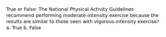 True or False: The National Physical Activity Guidelines recommend performing moderate-intensity exercise because the results are similar to those seen with vigorous-intensity exercise? a. True b. False