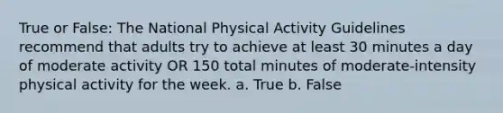 True or False: The National Physical Activity Guidelines recommend that adults try to achieve at least 30 minutes a day of moderate activity OR 150 total minutes of moderate-intensity physical activity for the week. a. True b. False