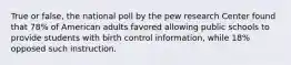 True or false, the national poll by the pew research Center found that 78% of American adults favored allowing public schools to provide students with birth control information, while 18% opposed such instruction.