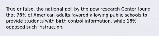 True or false, the national poll by the pew research Center found that 78% of American adults favored allowing public schools to provide students with birth control information, while 18% opposed such instruction.