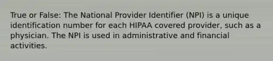 True or False: The National Provider Identifier (NPI) is a unique identification number for each HIPAA covered provider, such as a physician. The NPI is used in administrative and financial activities.