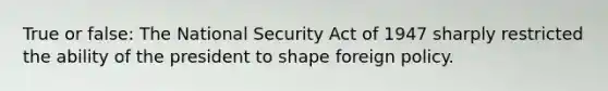 True or false: The National Security Act of 1947 sharply restricted the ability of the president to shape foreign policy.