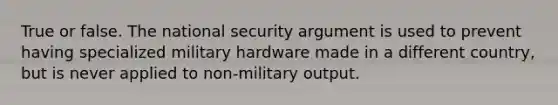 True or false. The national security argument is used to prevent having specialized military hardware made in a different country, but is never applied to non-military output.