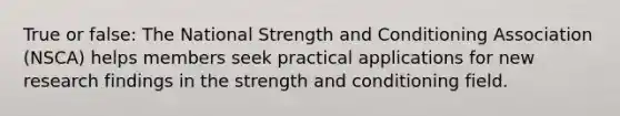 True or false: The National Strength and Conditioning Association (NSCA) helps members seek practical applications for new research findings in the strength and conditioning field.