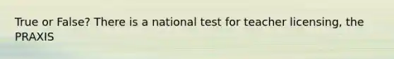 True or False? There is a national test for teacher licensing, the PRAXIS