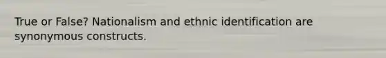 True or False? Nationalism and ethnic identification are synonymous constructs.