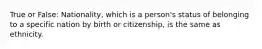 True or False: Nationality, which is a person's status of belonging to a specific nation by birth or citizenship, is the same as ethnicity.