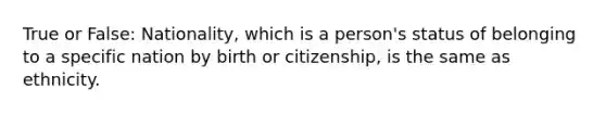 True or False: Nationality, which is a person's status of belonging to a specific nation by birth or citizenship, is the same as ethnicity.