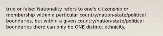 true or false: Nationality refers to one's citizenship or membership within a particular country/nation-state/political boundaries, but within a given country/nation-state/political boundaries there can only be ONE distinct ethnicity.