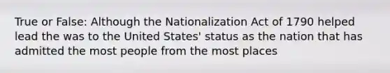 True or False: Although the Nationalization Act of 1790 helped lead the was to the United States' status as the nation that has admitted the most people from the most places