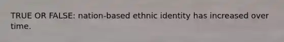 TRUE OR FALSE: nation-based ethnic identity has increased over time.