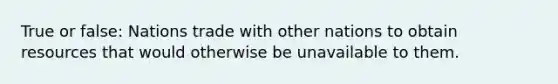 True or false: Nations trade with other nations to obtain resources that would otherwise be unavailable to them.