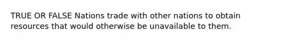 TRUE OR FALSE Nations trade with other nations to obtain resources that would otherwise be unavailable to them.