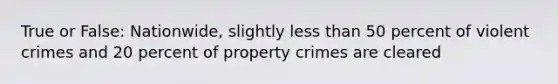 True or False: Nationwide, slightly less than 50 percent of violent crimes and 20 percent of property crimes are cleared