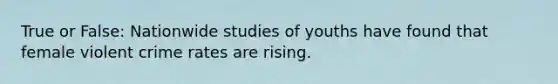 True or False: Nationwide studies of youths have found that female violent crime rates are rising.