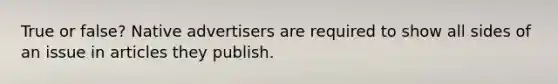 True or false? Native advertisers are required to show all sides of an issue in articles they publish.