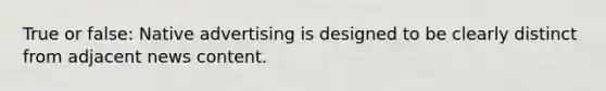 True or false: Native advertising is designed to be clearly distinct from adjacent news content.