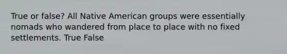 True or false? All Native American groups were essentially nomads who wandered from place to place with no fixed settlements. True False