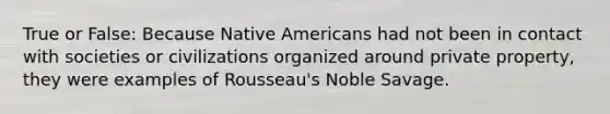 True or False: Because Native Americans had not been in contact with societies or civilizations organized around private property, they were examples of Rousseau's Noble Savage.