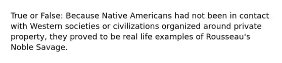 True or False: Because Native Americans had not been in contact with Western societies or civilizations organized around private property, they proved to be real life examples of Rousseau's Noble Savage.