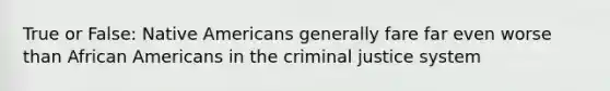 True or False: Native Americans generally fare far even worse than African Americans in the criminal justice system