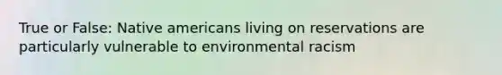 True or False: Native americans living on reservations are particularly vulnerable to environmental racism