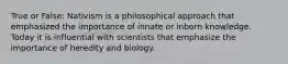 True or False: Nativism is a philosophical approach that emphasized the importance of innate or inborn knowledge. Today it is influential with scientists that emphasize the importance of heredity and biology.