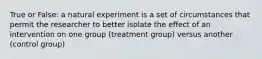 True or False: a natural experiment is a set of circumstances that permit the researcher to better isolate the effect of an intervention on one group (treatment group) versus another (control group)