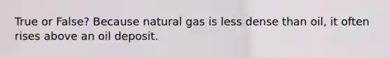 True or False? Because natural gas is less dense than oil, it often rises above an oil deposit.