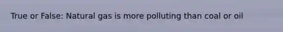 True or False: Natural gas is more polluting than coal or oil