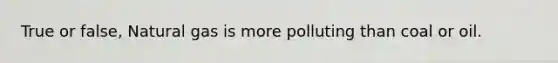 True or false, Natural gas is more polluting than coal or oil.