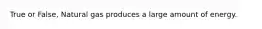 True or False, Natural gas produces a large amount of energy.