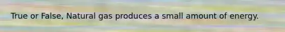 True or False, Natural gas produces a small amount of energy.