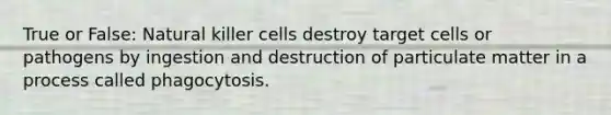 True or False: Natural killer cells destroy target cells or pathogens by ingestion and destruction of particulate matter in a process called phagocytosis.