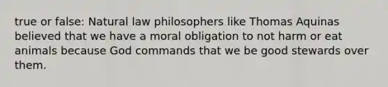 true or false: Natural law philosophers like Thomas Aquinas believed that we have a moral obligation to not harm or eat animals because God commands that we be good stewards over them.