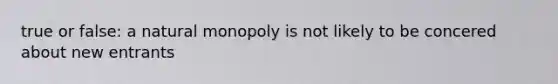 true or false: a natural monopoly is not likely to be concered about new entrants