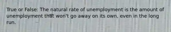 True or False: The natural rate of unemployment is the amount of unemployment that won't go away on its own, even in the long run.