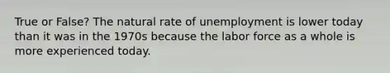 True or False? The natural rate of unemployment is lower today than it was in the 1970s because the labor force as a whole is more experienced today.