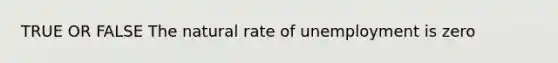 TRUE OR FALSE The natural rate of unemployment is zero