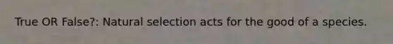 True OR False?: Natural selection acts for the good of a species.