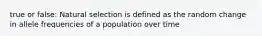 true or false: Natural selection is defined as the random change in allele frequencies of a population over time