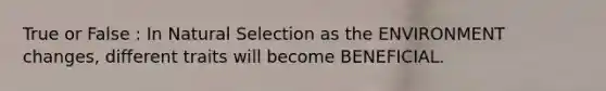 True or False : In Natural Selection as the ENVIRONMENT changes, different traits will become BENEFICIAL.
